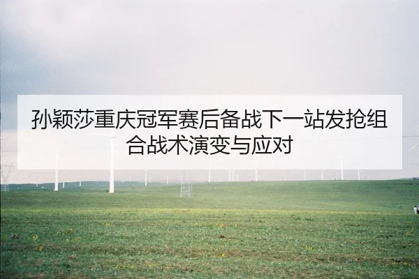 孙颖莎重庆冠军赛后备战下一站发抢组合战术演变与应对