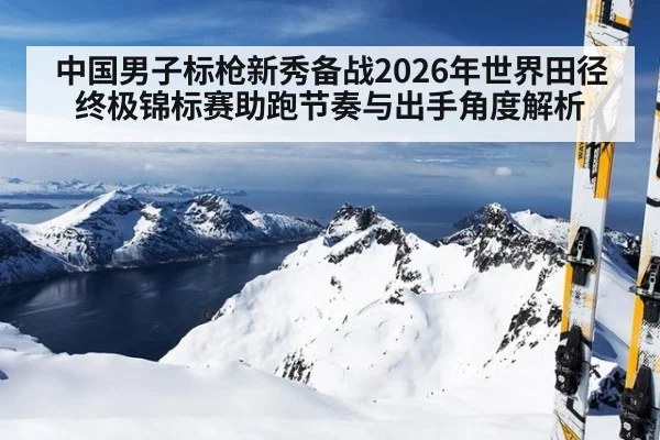 中国男子标枪新秀备战2026年世界田径终极锦标赛助跑节奏与出手角度解析